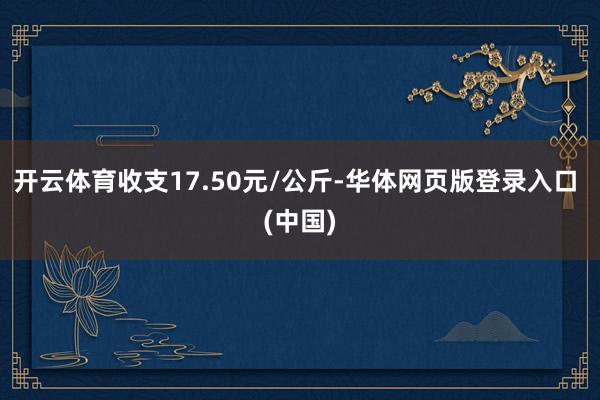 开云体育收支17.50元/公斤-华体网页版登录入口 (中国)