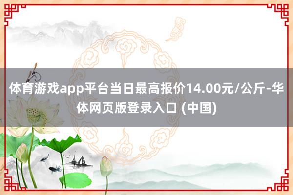 体育游戏app平台当日最高报价14.00元/公斤-华体网页版登录入口 (中国)