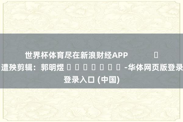 世界杯体育尽在新浪财经APP            						遭殃剪辑：郭明煜 							-华体网页版登录入口 (中国)