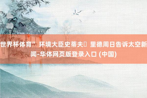 世界杯体育” 环境大臣史蒂夫・里德周日告诉太空新闻-华体网页版登录入口 (中国)