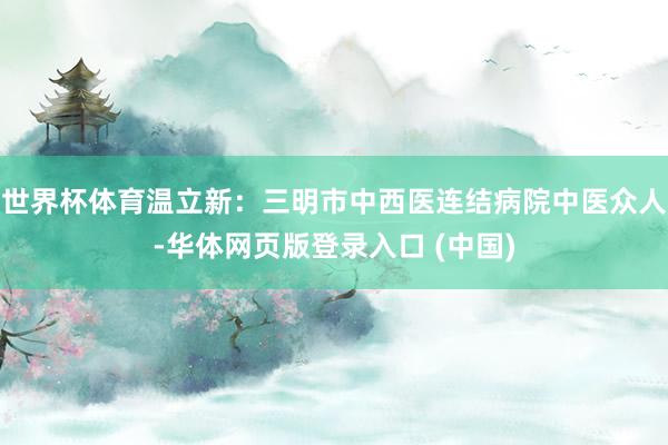 世界杯体育温立新:三明市中西医连结病院中医众人-华体网页版登录入口 (中国)