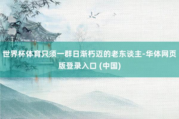 世界杯体育只须一群日渐朽迈的老东谈主-华体网页版登录入口 (中国)