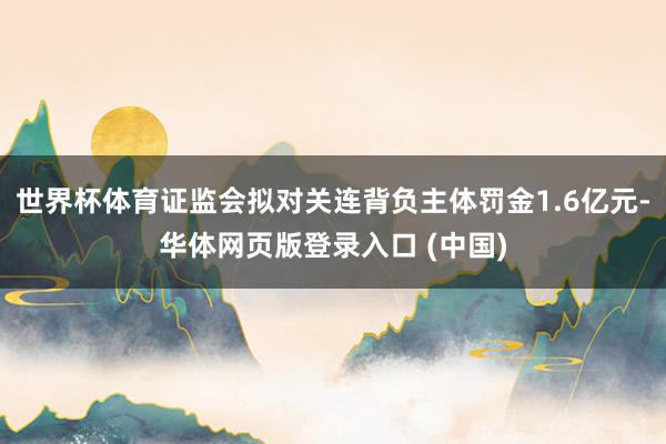 世界杯体育证监会拟对关连背负主体罚金1.6亿元-华体网页版登录入口 (中国)