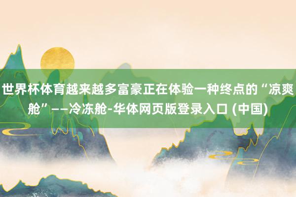 世界杯体育越来越多富豪正在体验一种终点的“凉爽舱”——冷冻舱-华体网页版登录入口 (中国)