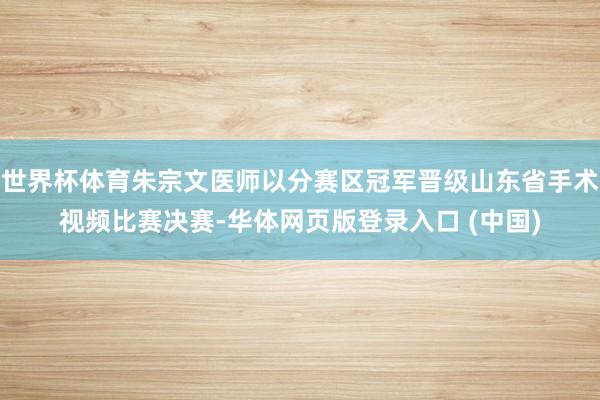 世界杯体育朱宗文医师以分赛区冠军晋级山东省手术视频比赛决赛-华体网页版登录入口 (中国)