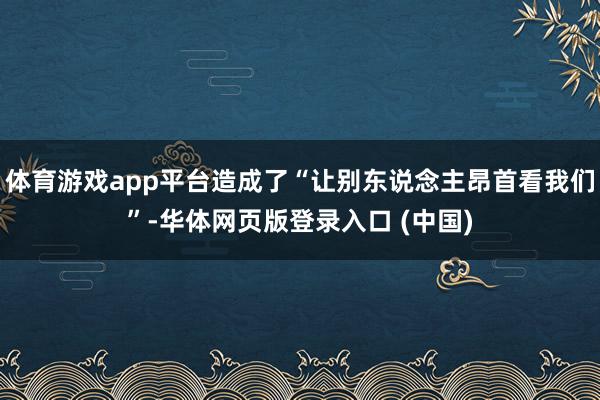 体育游戏app平台造成了“让别东说念主昂首看我们”-华体网页版登录入口 (中国)