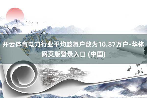 开云体育电力行业平均鼓舞户数为10.87万户-华体网页版登录入口 (中国)