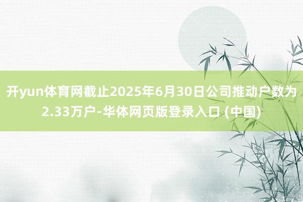 开yun体育网截止2025年6月30日公司推动户数为2.33万户-华体网页版登录入口 (中国)