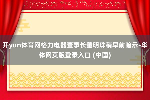 开yun体育网格力电器董事长董明珠稍早前暗示-华体网页版登录入口 (中国)