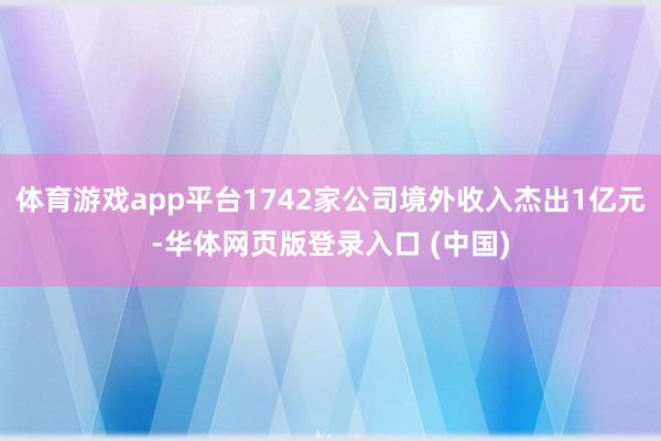 体育游戏app平台1742家公司境外收入杰出1亿元-华体网页版登录入口 (中国)