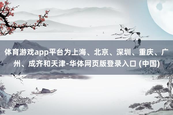 体育游戏app平台为上海、北京、深圳、重庆、广州、成齐和天津-华体网页版登录入口 (中国)