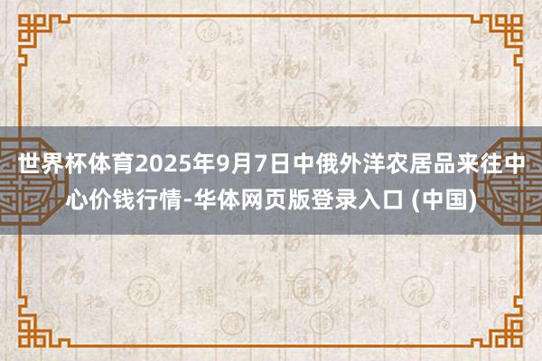 世界杯体育2025年9月7日中俄外洋农居品来往中心价钱行情-华体网页版登录入口 (中国)