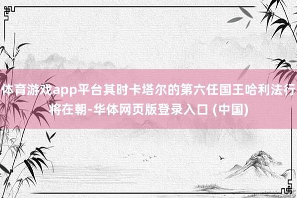 体育游戏app平台其时卡塔尔的第六任国王哈利法行将在朝-华体网页版登录入口 (中国)