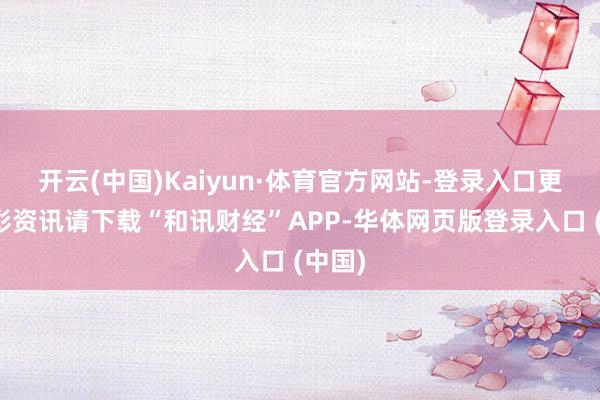 开云(中国)Kaiyun·体育官方网站-登录入口更多精彩资讯请下载“和讯财经”APP-华体网页版登录入口 (中国)