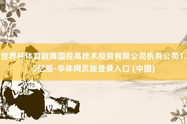 世界杯体育鼓舞国投高技术投资有限公司执有公司1.5亿股-华体网页版登录入口 (中国)