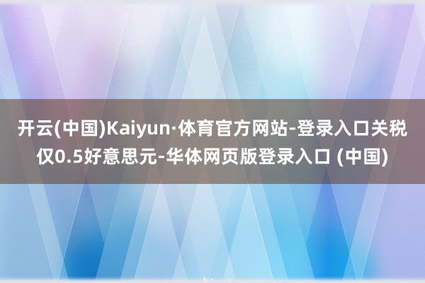 开云(中国)Kaiyun·体育官方网站-登录入口关税仅0.5好意思元-华体网页版登录入口 (中国)