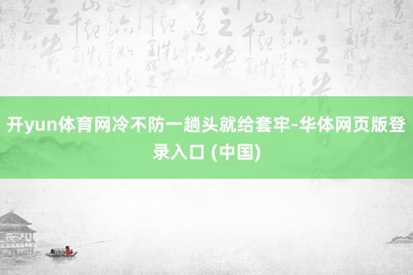 开yun体育网冷不防一趟头就给套牢-华体网页版登录入口 (中国)
