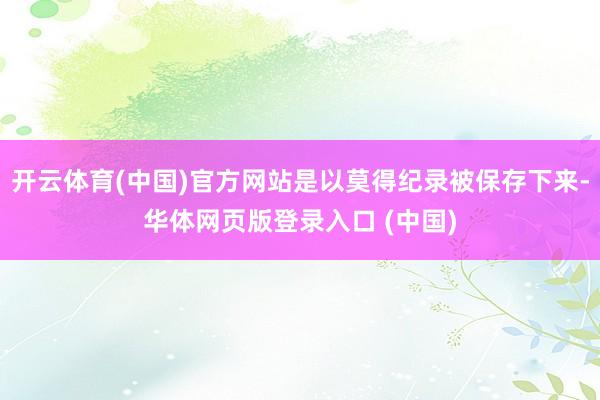 开云体育(中国)官方网站是以莫得纪录被保存下来-华体网页版登录入口 (中国)
