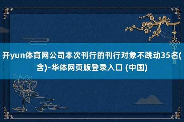 开yun体育网公司本次刊行的刊行对象不跳动35名(含)-华体网页版登录入口 (中国)
