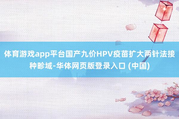 体育游戏app平台国产九价HPV疫苗扩大两针法接种畛域-华体网页版登录入口 (中国)