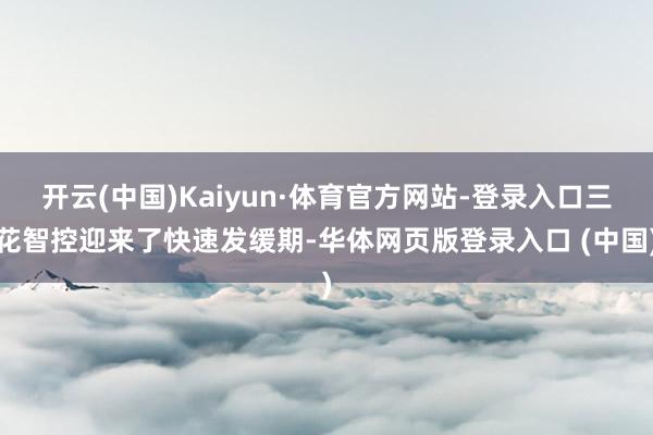 开云(中国)Kaiyun·体育官方网站-登录入口三花智控迎来了快速发缓期-华体网页版登录入口 (中国)
