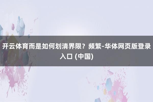 开云体育而是如何划清界限？频繁-华体网页版登录入口 (中国)