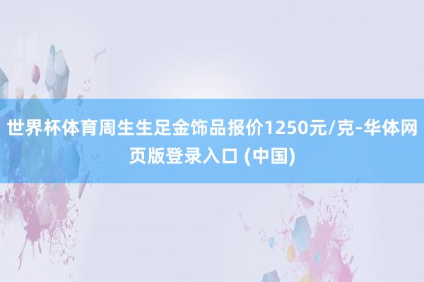 世界杯体育周生生足金饰品报价1250元/克-华体网页版登录入口 (中国)