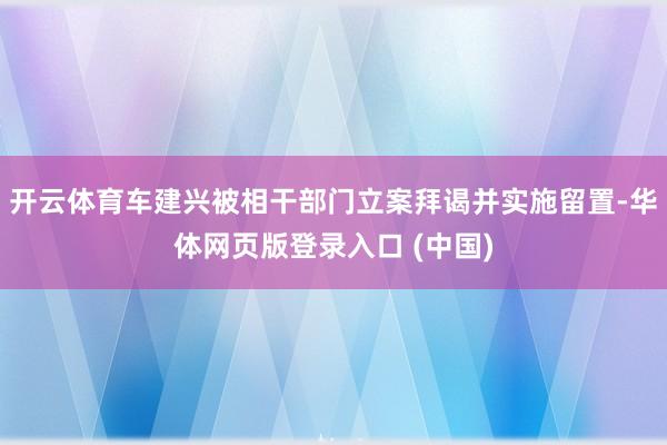 开云体育车建兴被相干部门立案拜谒并实施留置-华体网页版登录入口 (中国)