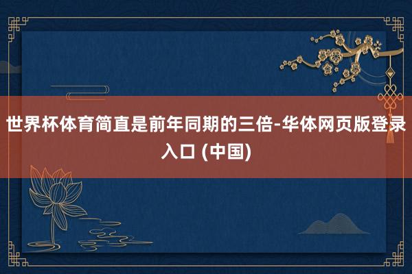 世界杯体育简直是前年同期的三倍-华体网页版登录入口 (中国)