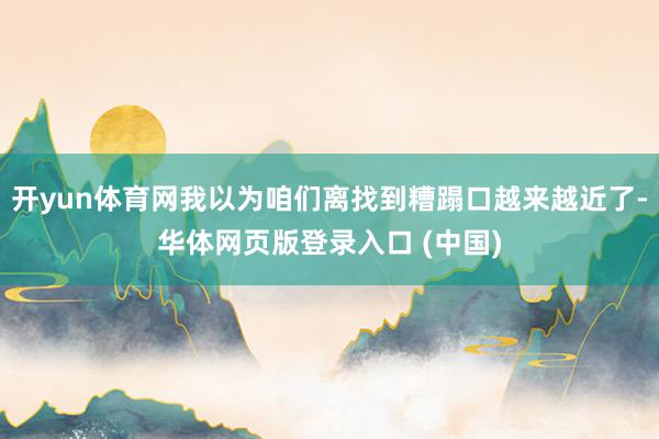 开yun体育网我以为咱们离找到糟蹋口越来越近了-华体网页版登录入口 (中国)
