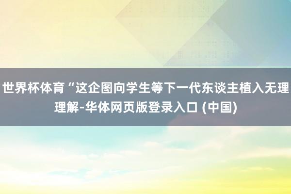 世界杯体育“这企图向学生等下一代东谈主植入无理理解-华体网页版登录入口 (中国)