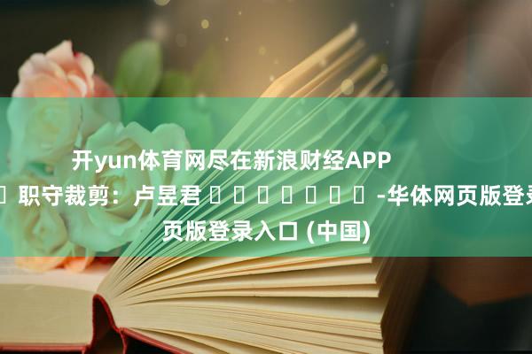 开yun体育网尽在新浪财经APP 职守裁剪:卢昱君 -华体网页版登录入口 (中国)